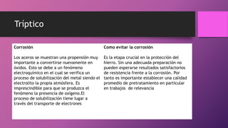 Tríptico
Corrosión
Los aceros se muestran una propensión muy
importante a convertirse nuevamente en
óxidos. Esto se debe a un fenómeno
electroquímico en el cual se verifica un
proceso de solubilización del metal siendo el
electrolito la propia atmósfera. Es
imprescindible para que se produzca el
fenómeno la presencia de oxígeno.El
proceso de solubilización tiene lugar a
través del transporte de electrones
Como evitar la corrosión
Es la etapa crucial en la protección del
hierro. Sin una adecuada preparación no
pueden esperarse resultados satisfactorios
de resistencia frente a la corrosión. Por
tanto es importante establecer una calidad
promedio de pretratamiento en particular
en trabajos de relevancia
 