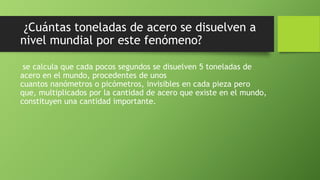 ¿Cuántas toneladas de acero se disuelven a
nivel mundial por este fenómeno?
se calcula que cada pocos segundos se disuelven 5 toneladas de
acero en el mundo, procedentes de unos
cuantos nanómetros o picómetros, invisibles en cada pieza pero
que, multiplicados por la cantidad de acero que existe en el mundo,
constituyen una cantidad importante.
 