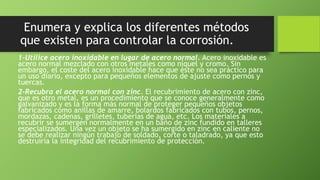 Enumera y explica los diferentes métodos
que existen para controlar la corrosión.
1-Utilice acero inoxidable en lugar de acero normal. Acero inoxidable es
acero normal mezclado con otros metales como níquel y cromo. Sin
embargo, el coste del acero inoxidable hace que éste no sea práctico para
un uso diario, excepto para pequeños elementos de ajuste como pernos y
tuercas.
2-Recubra el acero normal con zinc. El recubrimiento de acero con zinc,
que es otro metal, es un procedimiento que se conoce generalmente como
galvanizado y es la forma más normal de proteger pequeños objetos
fabricados como anillas de amarre, bolardos fabricados con tubos, pernos,
mordazas, cadenas, grilletes, tuberías de agua, etc. Los materiales a
recubrir se sumergen normalmente en un baño de zinc fundido en talleres
especializados. Una vez un objeto se ha sumergido en zinc en caliente no
se debe realizar ningún trabajo de soldado, corte o taladrado, ya que esto
destruiría la integridad del recubrimiento de protección.
 