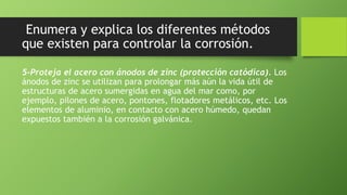 Enumera y explica los diferentes métodos
que existen para controlar la corrosión.
5-Proteja el acero con ánodos de zinc (protección catódica). Los
ánodos de zinc se utilizan para prolongar más aún la vida útil de
estructuras de acero sumergidas en agua del mar como, por
ejemplo, pilones de acero, pontones, flotadores metálicos, etc. Los
elementos de aluminio, en contacto con acero húmedo, quedan
expuestos también a la corrosión galvánica.
 