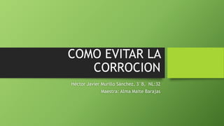 COMO EVITAR LA
CORROCION
Héctor Javier Murillo Sánchez, 3°B, NL:32
Maestra: Alma Maite Barajas
 