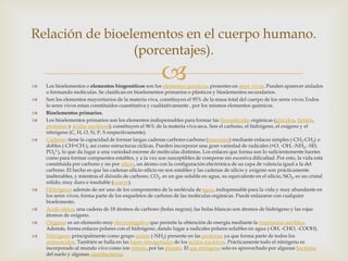 Relación de bioelementos en el cuerpo humano.
(porcentajes).















Los bioelementos o elementos biogenéticos son los elementos químicos, presentes en seres vivos. Pueden aparecer aislados
o formando moléculas. Se clasifican en bioelementos primarios o plásticos y bioelementos secundarios.
Son los elementos mayoritarios de la materia viva, constituyen el 95% de la masa total del cuerpo de los seres vivos.Todos
lo seres vivos estan constituidos cuantitativa y cualitativamente , por los mismos elementos quimicos.
Bioelementos primarios.
Los bioelementos primarios son los elementos indispensables para formar las biomoléculas orgánicas (glúcidos, lípidos,
proteínas y ácidos nucleicos); constituyen el 96% de la materia viva seca. Son el carbono, el hidrógeno, el oxígeno y el
nitrógeno (C, H, O, N, P, S respectivamente).
Carbono: tiene la capacidad de formar largas cadenas carbono-carbono (macromo) mediante enlaces simples (-CH2-CH2) o
dobles (-CH=CH-), así como estructuras cíclicas. Pueden incorporar una gran variedad de radicales (=O, -OH, -NH2, -SH,
PO43-), lo que da lugar a una variedad enorme de moléculas distintas. Los enlaces que forma son lo suficientemente fuertes
como para formar compuestos estables, y a la vez son susceptibles de romperse sin excesiva dificultad. Por esto, la vida está
constituida por carbono y no por silicio, un átomo con la configuración electrónica de su capa de valencia igual a la del
carbono. El hecho es que las cadenas silicio-silicio no son estables y las cadenas de silicio y oxígeno son prácticamente
inalterables, y mientras el dióxido de carbono, CO2, es un gas soluble en agua, su equivalente en el silicio, SiO2, es un cristal
sólido, muy duro e insoluble (cuarzo).
Hidrógeno: además de ser uno de los componentes de la molécula de agua, indispensable para la vida y muy abundante en
los seres vivos, forma parte de los esqueletos de carbono de las moléculas orgánicas. Puede enlazarse con cualquier
bioelemento.
Ácido oleico, una cadena de 18 átomos de carbono (bolas negras); las bolas blancas son átomos de hidrógeno y las rojas
àtomos de oxígeno.
Oxígeno: es un elemento muy electronegativo que permite la obtención de energía mediante la respiración aeróbica.
Además, forma enlaces polares con el hidrógeno, dando lugar a radicales polares solubles en agua (-OH, -CHO, -COOH).
Nitrógeno: principalmente como grupo amino (-NH2) presente en las proteínas ya que forma parte de todos los
aminoácidos. También se halla en las bases nitrogenadas de los ácidos nucleicos. Prácticamente todo el nitrógeno es
incorporado al mundo vivo como ion nitrato, por las plantas. El gas nitrógeno solo es aprovechado por algunas bacterias
del suelo y algunas cianobacterias.

 