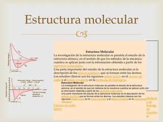 Estructura molecular

Estructura Molecular
La investigación de la estructura molecular es paralela al estudio de la
estructura atómica, en el sentido de que los métodos de la mecánica
cuántica se aplican junto con la información obtenida a partir de los
espectros moleculares.
Una parte importante del estudio de la estructura molecular es la
descripción de los enlaces químicos que se forman entre los átomos.
Los estudios clásicos son los rigurosos enlace iónico en el cloruro de
sodio y el enlace covalente en la molécula de hidrógeno.
Estructura Molecular
La investigación de la estructura molecular es paralela al estudio de la estructura
atómica, en el sentido de que los métodos de la mecánica cuántica se aplican junto con
la información obtenida a partir de los espectros moleculares.
Una parte importante del estudio de la estructura molecular es la descripción de los
enlaces químicos que se forman entre los átomos. Los estudios clásicos son los
rigurosos enlace iónico en el cloruro de sodio y el enlace covalente en la molécula deMolécul
hidrógeno.
a de

Cloruro de sodio
Iónico

hidróge
no
Covalen
te

 