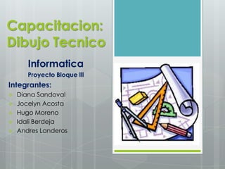 Capacitacion:
Dibujo Tecnico
       Informatica
       Proyecto Bloque lll
Integrantes:
   Diana Sandoval
   Jocelyn Acosta
   Hugo Moreno
   Idali Berdeja
   Andres Landeros
 