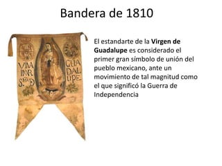 Bandera de 1810
El estandarte de la Virgen de
Guadalupe es considerado el
primer gran símbolo de unión del
pueblo mexicano, ante un
movimiento de tal magnitud como
el que significó la Guerra de
Independencia
 