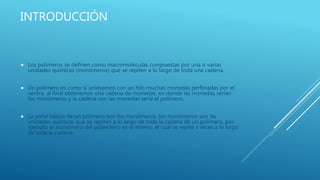 INTRODUCCIÓN
 Los polímeros se definen como macromoléculas compuestas por una o varias
unidades químicas (monómeros) que se repiten a lo largo de toda una cadena.
 Un polímero es como si uniésemos con un hilo muchas monedas perforadas por el
centro, al final obtenemos una cadena de monedas, en donde las monedas serían
los monómeros y la cadena con las monedas sería el polímero.
 La parte básica de un polímero son los monómeros, los monómeros son las
unidades químicas que se repiten a lo largo de toda la cadena de un polímero, por
ejemplo el monómero del polietileno es el etileno, el cual se repite x veces a lo largo
de toda la cadena.
 