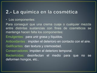 • Los componentes:
Para conseguir que una crema cuaje o cualquier mezcla
entre distintas sustancias con fines de cosméticos se
mantenga hacen falta los componentes:
Emulgentes: para unir grasa y líquidos.
Antioxidantes : impiden el deterioro en contacto con el aire.
Gelificantes: dan textura y cremosidad.
Conservadores: impiden el deterioro temporal.
Bactericidas: desinfectan el medio para que no se
deformen hongos, etc..
 
