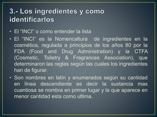 • El “INCI” o como entender la lista
• El “INCI” es la Nomencaltura de ingredientes en la
cosmética, regulada a principios de los años 80 por la
FDA (Food and Drug Administration) y la CTFA
(Cosmetic, Toiletry & Fragrances Association), que
determinaron las reglas según las cuales los ingredientes
han de figurar.
• Son nombres en latín y enumerados según su cantidad
en línea descendiente es decir la sustancia mas
cuantiosa se nombra en primer lugar y la que aparece en
menor cantidad esta como ultima.
 