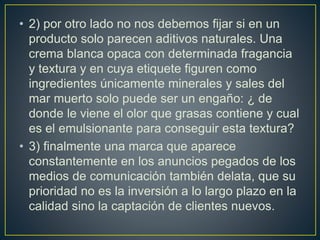• 2) por otro lado no nos debemos fijar si en un
producto solo parecen aditivos naturales. Una
crema blanca opaca con determinada fragancia
y textura y en cuya etiquete figuren como
ingredientes únicamente minerales y sales del
mar muerto solo puede ser un engaño: ¿ de
donde le viene el olor que grasas contiene y cual
es el emulsionante para conseguir esta textura?
• 3) finalmente una marca que aparece
constantemente en los anuncios pegados de los
medios de comunicación también delata, que su
prioridad no es la inversión a lo largo plazo en la
calidad sino la captación de clientes nuevos.
 
