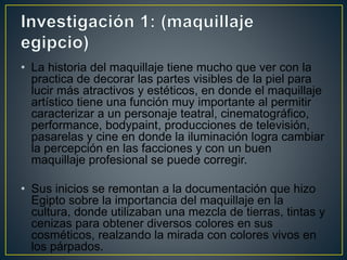 • La historia del maquillaje tiene mucho que ver con la
practica de decorar las partes visibles de la piel para
lucir más atractivos y estéticos, en donde el maquillaje
artístico tiene una función muy importante al permitir
caracterizar a un personaje teatral, cinematográfico,
performance, bodypaint, producciones de televisión,
pasarelas y cine en donde la iluminación logra cambiar
la percepción en las facciones y con un buen
maquillaje profesional se puede corregir.
• Sus inicios se remontan a la documentación que hizo
Egipto sobre la importancia del maquillaje en la
cultura, donde utilizaban una mezcla de tierras, tintas y
cenizas para obtener diversos colores en sus
cosméticos, realzando la mirada con colores vivos en
los párpados.
 