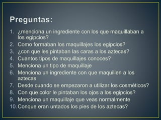 1. ¿menciona un ingrediente con los que maquillaban a
los egipcios?
2. Como formaban los maquillajes los egipcios?
3. ¿con que les pintaban las caras a los aztecas?
4. Cuantos tipos de maquillajes conoces?
5. Menciona un tipo de maquillaje
6. Menciona un ingrediente con que maquillen a los
aztecas
7. Desde cuando se empezaron a utilizar los cosméticos?
8. Con que color le pintaban los ojos a los egipcios?
9. Menciona un maquillaje que veas normalmente
10.Conque eran untados los pies de los aztecas?
 