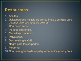 1. Aceites.
2. Utilizaban una mezcla de tierra, tintas y cenizas para
obtener diversos tipos de colores.
3. Con polvo seco.
4. 16 tipos diferentes.
5. Maquillaje moderno.
6. Polvo seco.
7. Desde el siglo XVII.
8. Negra para los parpados.
9. Moderna.
10.Con un ungüento de copal quemado, incienso y tinta.
 