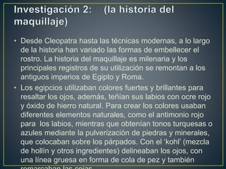 • Desde Cleopatra hasta las técnicas modernas, a lo largo
de la historia han variado las formas de embellecer el
rostro. La historia del maquillaje es milenaria y los
principales registros de su utilización se remontan a los
antiguos imperios de Egipto y Roma.
• Los egipcios utilizaban colores fuertes y brillantes para
resaltar los ojos, además, teñían sus labios con ocre rojo
y óxido de hierro natural. Para crear los colores usaban
diferentes elementos naturales, como el antimonio rojo
para los labios, mientras que obtenían tonos turquesas o
azules mediante la pulverización de piedras y minerales,
que colocaban sobre los párpados. Con el ‘kohl’ (mezcla
de hollín y otros ingredientes) delineaban los ojos, con
una línea gruesa en forma de cola de pez y también
 