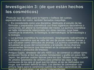 Producto que se utiliza para la higiene o belleza del cuerpo,
especialmente del rostro, también llamados maquillaje
• Es considerada como una disciplina, destinada al estudio de las
fórmulas y preparados cosméticos con fines higiénicos decorativos o
correctivos, sin alterar la normalidad del medio. La química cosmética
se halla íntimamente relacionada con otras ciencias, cuya base
constituye la anatomía, la fisiología, la dermatología, la farmacología y
la biología.
• La química cosmética ha evolucionado, desplegando radicalmente a
la antigua cosmética que se valía del uso de pocas materias primas y
que actuaban como vehículos de aromas. La química cosmética de la
actualidad se ocupa del conocimiento y el estudio de los diversos
componentes fármacos que intervienen en la composición de los
cosméticos y productos de limpieza.
• Antiguo Egipto, alrededor del año 4000 a.c. se comenzó a utilizar como
protección frente al Sol (los aceites hidratantes) y grafito en polvo •En
Japón, las geishas usaban lápices para los ojos. labiales hechos a partir
de pétalos aplastados de cártamo para pintarse las cejas y las
comisuras de los ojos al igual que los labios; el ojo se delineaba con
rouge, que también definía la nariz. Los dientes se coloreaban con
pintura negra para la ceremonia cuando las maiko (aprendices de
 