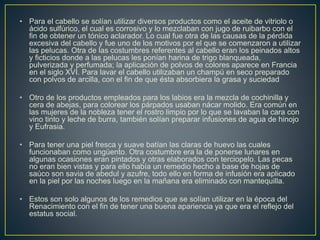 • Para el cabello se solían utilizar diversos productos como el aceite de vitriolo o
ácido sulfúrico, el cual es corrosivo y lo mezclaban con jugo de ruibarbo con el
fin de obtener un tónico aclarador. Lo cual fue otra de las causas de la pérdida
excesiva del cabello y fue uno de los motivos por el que se comenzaron a utilizar
las pelucas. Otra de las costumbres referentes al cabello eran los peinados altos
y ficticios donde a las pelucas les ponían harina de trigo blanqueada,
pulverizada y perfumada; la aplicación de polvos de colores aparece en Francia
en el siglo XVI. Para lavar el cabello utilizaban un champú en seco preparado
con polvos de arcilla, con el fin de que ésta absorbiera la grasa y suciedad
• Otro de los productos empleados para los labios era la mezcla de cochinilla y
cera de abejas, para colorear los párpados usaban nácar molido. Era común en
las mujeres de la nobleza tener el rostro limpio por lo que se lavaban la cara con
vino tinto y leche de burra, también solían preparar infusiones de agua de hinojo
y Eufrasia.
• Para tener una piel fresca y suave batían las claras de huevo las cuales
funcionaban como ungüento. Otra costumbre era la de ponerse lunares en
algunas ocasiones eran pintados y otras elaborados con terciopelo. Las pecas
no eran bien vistas y para ello había un remedio hecho a base de hojas de
saúco son savia de abedul y azufre, todo ello en forma de infusión era aplicado
en la piel por las noches luego en la mañana era eliminado con mantequilla.
• Estos son solo algunos de los remedios que se solían utilizar en la época del
Renacimiento con el fin de tener una buena apariencia ya que era el reflejo del
estatus social.
 