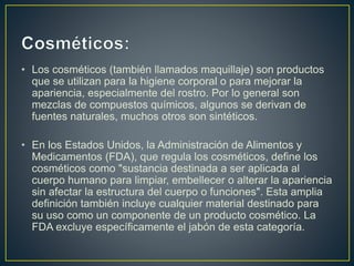 • Los cosméticos (también llamados maquillaje) son productos
que se utilizan para la higiene corporal o para mejorar la
apariencia, especialmente del rostro. Por lo general son
mezclas de compuestos químicos, algunos se derivan de
fuentes naturales, muchos otros son sintéticos.
• En los Estados Unidos, la Administración de Alimentos y
Medicamentos (FDA), que regula los cosméticos, define los
cosméticos como "sustancia destinada a ser aplicada al
cuerpo humano para limpiar, embellecer o alterar la apariencia
sin afectar la estructura del cuerpo o funciones". Esta amplia
definición también incluye cualquier material destinado para
su uso como un componente de un producto cosmético. La
FDA excluye específicamente el jabón de esta categoría.
 