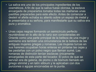 • La saliva era uno de los principales ingredientes de los
cosméticos. A fin de que la saliva fuese olorosa, la esclava
encargada de prepararlos tomaba todas las mañanas unas
pastillas preparadas para este efecto. Antes de comenzar a
desleír el afeite echaba su aliento sobre un espejo de metal y
le presentaba a su señora, para manifestarle que su saliva era
pura y aromática.
• Unas cejas negras formando un semicírculo perfecto
reuniéndose en lo alto de la nariz son consideradas en
Oriente como una parte principal de la belleza de una mujer y
asimismo era también una circunstancia de la belleza de las
antiguas mujeres griegas y romanas. Las mujeres turcas en
sus harenes ocupaban horas enteras en pintarse las cejas y
las pestañas con un polvo negro que llaman sumé. Las
romanas de distinción tenían esclavas únicamente
encargadas de esta parte del tocador. El polvo de que se
servían era de galena, de plomo o de bismuto llamado en
griego stimmé y en latín stibium y le aplicaban con dos
punzones o agujas encorvadas en la punta.
 