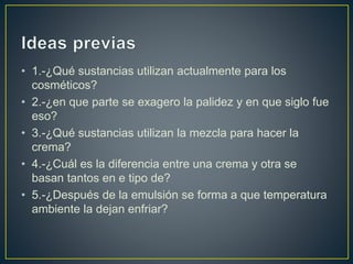 • 1.-¿Qué sustancias utilizan actualmente para los
cosméticos?
• 2.-¿en que parte se exagero la palidez y en que siglo fue
eso?
• 3.-¿Qué sustancias utilizan la mezcla para hacer la
crema?
• 4.-¿Cuál es la diferencia entre una crema y otra se
basan tantos en e tipo de?
• 5.-¿Después de la emulsión se forma a que temperatura
ambiente la dejan enfriar?
 