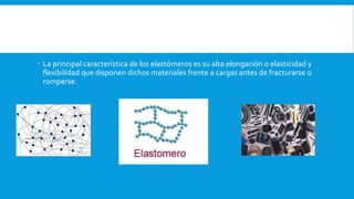  La principal característica de los elastómeros es su alta elongación o elasticidad y
flexibilidad que disponen dichos materiales frente a cargas antes de fracturarse o
romperse.
 