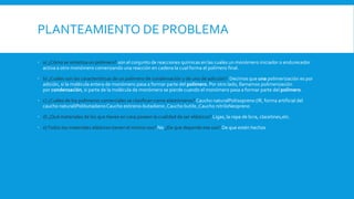 PLANTEAMIENTO DE PROBLEMA
 a) ¿Cómo se sintetiza un polímero? son el conjunto de reacciones químicas en las cuales un monómero iniciador o endurecedor
activa a otro monómero comenzando una reacción en cadena la cual forma el polímero final.
 b) ¿Cuáles son las características de un polímero de condensación y de uno de adicción? Decimos que una polimerización es por
adición, si la molécula entera de monómero pasa a formar parte del polímero. Por otro lado, llamamos polimerización
por condensación, si parte de la molécula de monómero se pierde cuando el monómero pasa a formar parte del polímero.
 c) ¿Cuáles de los polímeros comerciales se clasifican como elastómeros? Caucho naturalPoliisopreno (IR, forma artificial del
caucho natural)PolibutadienoCaucho estireno-butadieno ,Caucho butilo ,Caucho nitriloNeopreno
 d) ¿Qué materiales de los que tienes en casa poseen la cualidad de ser elásticos? Ligas, la ropa de licra, clacetines,etc.
 e)Todos los materiales elásticos tienen el mismo uso? No ¿De que depende ese uso? De que estén hechos
 