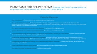 PLANTEAMIENTO DEL PROBLEMA EL PROBLEMA ES QUE LA MAYORÍA DE LA
GENTE NO CONOCE LOS BENEFICIOS DEL USO DE LOS POLÍMEROS
 Preguntas del proyecto
 ¿Que es un polímero? R= Sustancia química que resulta de un proceso de polarización.
 ¿Que significa sintetizar un material? R=Proceso industrial por el cual se consigue crear piezas que son complicadas de obtener por otros
procedimientos como el forjado o el mecanizado. Consiste en reducir el material base a polvo para luego comprimirlo en un molde a una determinada
presión y calentarlo a una temperatura controlada.
 ¿Que tipos de materiales elásticos encontramos en la naturaleza? R=goma natural, cartílago, grafeno, etc.
 ¿Que beneficios brinda a la sociedad sintetizar estos materiales? R=el saber que se puede hacer con ellos
 ¿Que polímeros están clasificados como elásticos y cuales son sus aplicaciones en la industria y en la vida cotidiana? R=nailon, polietileno, baquelita,
etc y en la industria silicona, polietileno, neopreno, policarbonato,etc.
 ¿Cuales son las ventajas y desventajas de utilizar dichos materiales ? R=ventajas: costo bajo, fácil fabricación, buena resistencia a la corrosión y
resistencia mecánica desventajas: su fabricación provoca muchos residuos, baja conductividad eléctrica, inflamables y pueden provocar gases tóxicos.
 ¿Que medidas ambientales es posible poner en marcha para evitar que los plásticos contaminen ? R=utilizar bolsa reciclable, decirle adiós al chicle,
compra en caja y no en botella.
 ¿Como se reconocen los plásticos para su reciclaje? R=el símbolo que indica que efectivamente puede reciclarse
 ¿Que estado físico tienen los materiales elásticos? R=sólidos con baja densidad
 