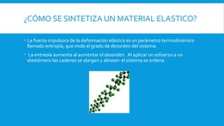 ¿CÓMO SE SINTETIZA UN MATERIAL ELASTICO?
 La fuerza impulsora de la deformación elástica es un parámetro termodinámico
llamado entropía, que mide el grado de desorden del sistema.
 La entreoía aumenta al aumentar el desorden. Al aplicar un esfuerzo a un
elastómero las cadenas se alargan y alinean: el sistema se ordena.
 