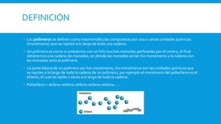 DEFINICIÓN
 Los polímeros se definen como macromoléculas compuestas por una o varias unidades químicas
(monómeros) que se repiten a lo largo de toda una cadena.
 Un polímero es como si uniésemos con un hilo muchas monedas perforadas por el centro, al final
obtenemos una cadena de monedas, en donde las monedas serían los monómeros y la cadena con
las monedas sería el polímero.
 La parte básica de un polímero son los monómeros, los monómeros son las unidades químicas que
se repiten a lo largo de toda la cadena de un polímero, por ejemplo el monómero del polietileno es el
etileno, el cual se repite x veces a lo largo de toda la cadena.
 Polietileno = etileno-etileno-etileno-etileno-etileno-……
 