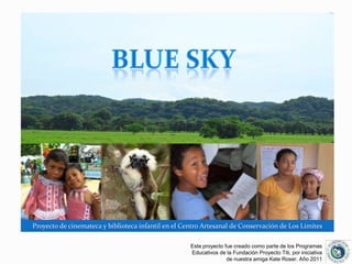 BLUE SKY Proyecto de cinemateca y biblioteca infantil en el Centro Artesanal de Conservación de Los Límites  Este proyecto fue creado como parte de los Programas Educativos de la Fundación Proyecto Titi, por iniciativa de nuestra amiga Kate Roser. Año 2011 
