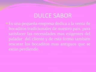 DULCE SABOR
Es una pequeña empresa dedica a la venta de
bocaditos tradicionales de nuestro país, para
satisfacer las necesidades mas exigentes del
paladar del cliente y de esta forma también
rescatar los bocaditos mas antiguos que se
están perdiendo.