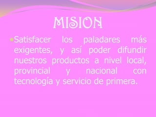 MISION
Satisfacer los paladares más
exigentes, y así poder difundir
nuestros productos a nivel local,
provincial y nacional con
tecnología y servicio de primera.