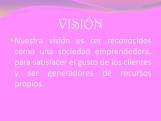 VISIÓN
Nuestra visión es ser reconocidos
como una sociedad emprendedora,
para satisfacer el gusto de los clientes
y ser generadores de recursos
propios.