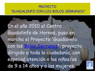 PROYECTO  “GUADALINFO CON LOS BOLOS SERRANOS” En el año 2010 el Centro Guadalinfo de Hornos, puso en marcha el Proyecto “Guadalinfo con los  Bolos Serranos ”, proyecto dirigido a toda la ciudadanía, con especial atención a los niños/as de 9 a 14 años y a las mujeres. 
