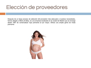 Elección de proveedores
Después de un largo proceso de selección del proveedor más adecuado a nuestras necesidades,
hemos elegido a Mamy & Baby, es una empresa localizada en la ciudad de Madrid que se encarga
desde 1997 de comercializar ropa premamá al por mayor. Ofrece una amplia gama de moda
premamá
 