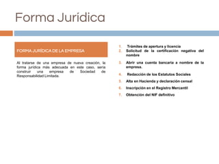 Forma Jurídica
Al tratarse de una empresa de nueva creación, la
forma jurídica más adecuada en este caso, sería
construir una empresa de Sociedad de
Responsabilidad Limitada.
1. Trámites de apertura y licencia
2. Solicitud de la certificación negativa del
nombre
3. Abrir una cuenta bancaria a nombre de la
empresa.
4. Redacción de los Estatutos Sociales
5. Alta en Hacienda y declaración censal
6. Inscripción en el Registro Mercantil
7. Obtención del NIF definitivo
FORMA JURÍDICA DE LA EMPRESA
 
