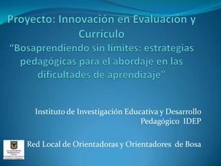 Proyecto: Innovación en Evaluación y Currículo “Bosaprendiendo sin límites: estrategias pedagógicas para el abordaje en las dificultades de aprendizaje” Instituto de Investigación Educativa y Desarrollo Pedagógico  IDEP Red Local de Orientadoras y Orientadores  de Bosa 