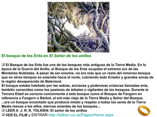 El bosque de los Ents en El Señor de los anillos
 El Bosque de los Ents fue uno de los bosques más antiguos de la Tierra Media. En la
época de la Guerra del Anillo, el Bosque de los Ents ocupaba el extremo sur de las
Montañas Nubladas. A pesar de ser enorme, no era más que un resto del inmenso bosque
que en otros tiempos se extendía hacia el norte, cubriendo todo Eriador y grandes zonas de
la región desaparecida de Beleriand.
El bosque estaba habitado por las sabias, ancianas y poderosas criaturas llamadas ents,
también conocidos como los pastores de árboles o vigilantes de los bosques. Durante la
Tercera Edad se conocía comúnmente a este bosque como el Bosque de Fangorn en
referencia a Fangorn o Bárbol, el ent más viejo de la Tierra Media y Señor del Bosque.
...era un bosque encantado que producía miedo y respeto a todos los seres de la Tierra
Media menos a los elfos, eternos amantes de los bosques...
 LEER A J. R. R. TOLKIEN: El señor de los anillos
 VER EL FILM y ENTRAR:http://tolkien.co.uk/Pages/Home.aspx

 