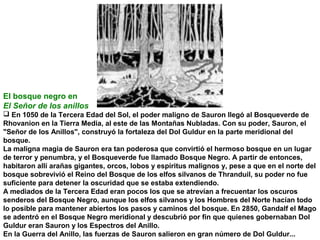 El bosque negro en
El Señor de los anillos
 En 1050 de la Tercera Edad del Sol, el poder maligno de Sauron llegó al Bosqueverde de
Rhovanion en la Tierra Media, al este de las Montañas Nubladas. Con su poder, Sauron, el
Señor de los Anillos, construyó la fortaleza del Dol Guldur en la parte meridional del
bosque.
La maligna magia de Sauron era tan poderosa que convirtió el hermoso bosque en un lugar
de terror y penumbra, y el Bosqueverde fue llamado Bosque Negro. A partir de entonces,
habitaron allí arañas gigantes, orcos, lobos y espíritus malignos y, pese a que en el norte del
bosque sobrevivió el Reino del Bosque de los elfos silvanos de Thranduil, su poder no fue
suficiente para detener la oscuridad que se estaba extendiendo.
A mediados de la Tercera Edad eran pocos los que se atrevían a frecuentar los oscuros
senderos del Bosque Negro, aunque los elfos silvanos y los Hombres del Norte hacían todo
lo posible para mantener abiertos los pasos y caminos del bosque. En 2850, Gandalf el Mago
se adentró en el Bosque Negro meridional y descubrió por fin que quienes gobernaban Dol
Guldur eran Sauron y los Espectros del Anillo.
En la Guerra del Anillo, las fuerzas de Sauron salieron en gran número de Dol Guldur...

 