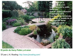 Imagíname sin ti,
Y regresarás a mí
Sabes que sin tu amor,
Nada soy
Que no podré sobrevivir
Imagíname sin ti
Cuando mires mi retrato
Si algo en ti, queda de mí
Regresa por favor,
Imagíname sin ti.

El jardín de Harry Potter y el amor
 Leer J. K. Rowling: http://www.jkrowling.com/

 