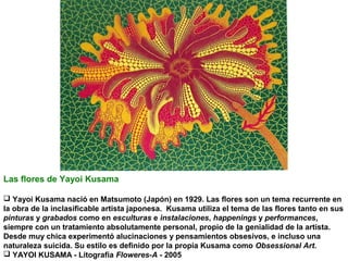 Las flores de Yayoi Kusama
 Yayoi Kusama nació en Matsumoto (Japón) en 1929. Las flores son un tema recurrente en
la obra de la inclasificable artista japonesa. Kusama utiliza el tema de las flores tanto en sus
pinturas y grabados como en esculturas e instalaciones, happenings y performances,
siempre con un tratamiento absolutamente personal, propio de la genialidad de la artista.
Desde muy chica experimentó alucinaciones y pensamientos obsesivos, e incluso una
naturaleza suicida. Su estilo es definido por la propia Kusama como Obsessional Art.
 YAYOI KUSAMA - Litografía Floweres-A - 2005

 