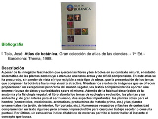 Bibliografía
 Tola, José: Atlas de botánica. Gran colección de atlas de las ciencias. - 1ra Ed.Barcelona: Thema, 1988.
Descripción
A pesar de la innegable fascinación que ejercen las flores y los árboles en su contexto natural, el estudio
sistemático de las plantas constituye a menudo una tarea ardua y de difícil comprensión. En este atlas se
ha procurado, sin perder de vista el rigor exigible a este tipo de obras, que la presentación de los temas
que componen la botánica fuera muy visual y atractiva. Mientras los cientos de imágenes que se ofrecen
proporcionan un excepcional panorama del mundo vegetal, los textos complementarios aportan una
enorme riqueza de datos y curiosidades sobre el mismo. Además de la habitual descripción de la
anatomía y la fisiología vegetal, el libro aborda los temas de ecología y evolución, las plantas y su
ambiente y, de gran interés para el ser humano, dos aspectos importantes: las plantas útiles para el
hombre (comestibles, medicinales, aromáticas, productoras de materia prima, etc.) y las plantas
ornamentales (de jardín, de interior, flor cortada, etc.). Numerosos recuadros y flashes de curiosidad
complementan un texto riguroso pero ameno, imprescindible para cualquier trabajo escolar o consulta
puntual. Por último, un exhaustivo índice alfabético de materias permite al lector hallar al instante el
concepto que busca.

 