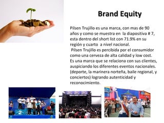 Brand Equity
Pilsen Trujillo es una marca, con mas de 90
años y como se muestra en la diapositiva # 7,
esta dentro del short list con 71.9% en su
región y cuarto a nivel nacional.
 Pilsen Trujillo es percibida por el consumidor
como una cerveza de alta calidad y low cost.
Es una marca que se relaciona con sus clientes,
auspiciando los diferentes eventos nacionales.
(deporte, la marinera norteña, baile regional, y
conciertos) logrando autenticidad y
reconocimiento.
 