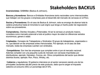 Inversionistas: SABMiller (Backus & Johnson),
                                                  Stakeholders BACKUS
Bancos y Acreedores: Bancos e Entidades financieras tanto nacionales como internacionales
que trabajan con los grupos o empresas para el desarrollo del mercado de cervezas en el Perú.

Socios y Proveedores: En el caso de Backus & Johnson, este se encargo de abarcar toda la
cadena productiva hasta el minorista lo cual origino que tenga un fuerte poder de negociación
sobre sus proveedores.

Compradores, Clientes Actuales y Potenciales: Al ser la cerveza un producto masivo,
considera como mercado potencial a todo el publico mayor de edad sin diferenciar estratos
económicos, genero o edad.

Empleados, Consejos de Trabajadores y Sindicatos: El grupo de trabajadores, organizados o
no, que laboran en las empresas antes mencionadas. Por ejemplo: en el caso de este
mercado, todas las empresas cuentan con sindicatos.

 Competidores: Son tres las empresas que compiten entre si por el mercado nacional.
Además compiten con una pequeña cuota de mercado con cervezas importadas por
distribuidores, ejemplo: Heineken, Corona, etc. Otros competidores del sector que ofertan
distintos licores, ejemplo: Ron, Pisco, Whisky, etc.

 Gobierno y reguladores: El gobierno interviene en el sector cervecero siendo uno de los
principales causantes del alto precio de este producto, dado que le cargan el impuesto
selectivo al consumo (ISC) un porcentaje del 27.8%.
 