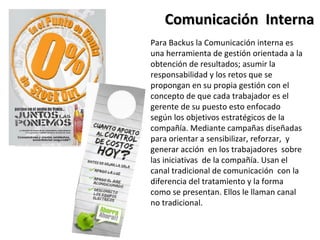 Comunicación Interna
Para Backus la Comunicación interna es
una herramienta de gestión orientada a la
obtención de resultados; asumir la
responsabilidad y los retos que se
propongan en su propia gestión con el
concepto de que cada trabajador es el
gerente de su puesto esto enfocado
según los objetivos estratégicos de la
compañía. Mediante campañas diseñadas
para orientar a sensibilizar, reforzar, y
generar acción en los trabajadores sobre
las iniciativas de la compañía. Usan el
canal tradicional de comunicación con la
diferencia del tratamiento y la forma
como se presentan. Ellos le llaman canal
no tradicional.
 
