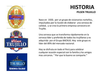 HISTORIA
                                       PILSEN TRUJILLO

Nace en 1920, por un grupo de visionarios norteños,
impulsados por la ilusión de elaborar una cerveza de
calidad, y se crea la primera empresa cervecera en
Trujillo.

Una cerveza que se transforma rápidamente en la
cerveza líder y preferida de todos los trujillanos y es
adquirida por el Grupo BACKUS. Hoy este grupo es
líder del 89% del mercado nacional.

Hoy se disfruta en todo el Perú para celebrar
cualquier ocasión especial con la familia y los amigos
mas cercanos. “ Por que lo bueno se comparte.”
 