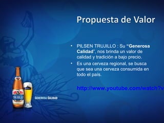 •   PILSEN TRUJILLO : Su “Generosa
    Calidad”, nos brinda un valor de
    calidad y tradición a bajo precio.
•   Es una cerveza regional, se busca
    que sea una cerveza consumida en
    todo el país.


    http://www.youtube.com/watch?v=
 