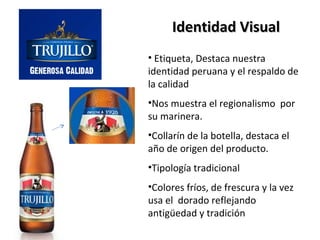 Identidad Visual
• Etiqueta, Destaca nuestra
identidad peruana y el respaldo de
la calidad
•Nos muestra el regionalismo por
su marinera.
•Collarín de la botella, destaca el
año de origen del producto.
•Tipología tradicional
•Colores fríos, de frescura y la vez
usa el dorado reflejando
antigüedad y tradición
 