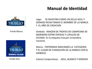 Manual de Identidad

               Logo: SE MUESTRA COMO UN SELLO AZUL Y
               DORADO RESALTANDO EL NOMBRE DE LA MARCA
               Y EL AÑO DE CREACION

Fondo Blanco   Símbolo: IMAGEN DE TROFEO DE CAMPEONA DE
               MARINERA ENTRE ESPIGAS Y LUPULOS DE
               CEVADA En la etiqueta incluyen la bandera
               nacional.

               Marca: TOPONIMIA INDICANDO LA CATEGORIA
               Y EL LUGAR DE FUNDACION DE LA MARCA CON EL
               SIMBOLO

Fondo Azul     Colores Corporativos: AZUL, BLANCO Y DORADO
 