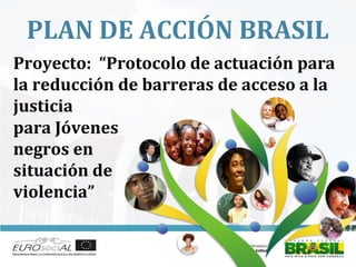 PLAN DE ACCIÓN BRASIL
para Jóvenes
negros en
situación de
violencia”
Proyecto: “Protocolo de actuación para
la reducción de barreras de acceso a la
justicia
 