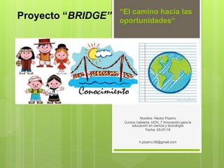 “El camino hacia las
oportunidades“
Nombre: Héctor Pizarro
Cursos Uabierta: UCH_7 Innovación para la
educación en ciencia y tecnología
Fecha: 05-07-16
h.pizarro.08@gmail.com
Proyecto “BRIDGE”
 