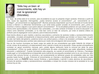 La frase de arriba está en lo correcto, pero el problema es que no presenta ningún contexto. Entonces a partir de
esto, nacen las siguientes interrogantes; ¿todos tenemos acceso al conocimiento?, ¿el conocimiento es un
privilegio?, ¿el conocimiento es segregacional?. Muchas personas responderán que hoy en día todo el mundo tienen
acceso a internet o a diferentes herramientas y por ende todos pueden acceder al conocimiento, pero ¿cómo se
incentiva o motiva a alguien a que quiera adquirir conocimientos?. En la actualidad podemos ver que existe una gran
brecha entre oportunidades y los sectores mas vulnerables, y en este contexto el Estado no toma la educación o la
cultura como derechos universales, si no más bien como un bien de consumo, por ende el sistema chileno es
perfecto para la segregación socio-cultural y para el desconocimiento.
Esta brecha afecta en gran medida a alumnos secundarios y primarios de sectores rurales y socioeconómicamente
vulnerables, vinculado principalmente al desconocimiento sobre oportunidades que brinden un futuro mejor. A partir
de este mal habito del gobierno, podemos tomar una actitud pasiva y criticar a la sociedad y al Estado o luchar con
nuestras herramientas para cambiar este sistema por medio de la divulgación del conocimiento.
Hoy en día muchos municipios se hacen cargo (en parte) de sus universitarios que están tratando de romper el
circulo vicioso de la pobreza y el estancamiento socio cultural a través de la educación. Estas ayudas principalmente
consisten en apoyo económico mensual, pero ¿existe alguna retribución hacia la comuna por parte de estos
universitarios? ¿Cómo se puede retribuir el conocimiento de estos universitarios que están adquiriendo mediante
educación y experiencia?. Cuando formulamos esta pregunta, es cuando el conocimiento en Ciencia y Tecnología
puede jugar un rol fundamental en el desarrollo socio-cultural de una pequeña sociedad como lo es una comuna, pero
comuna más comuna forman un provincia y así sucesivamente se adicionan grupos de sociedades cada vez más
grandes hasta formar un país. Entonces el conocimientos en Ciencias y tecnologías de estos universitarios puede
funcionar como un PUENTE hacia nuevas fronteras y oportunidades y permitir a estos alumnos de secundaria y
primaria de sectores rurales y socioeconómicos vulnerables a romper los círculos viciosos de la sociedad en la cual
vivimos hoy en día.
Introducción
“Sólo hay un bien: el
conocimiento, sólo hay un
mal: la ignorancia”
(Sócrates).
 